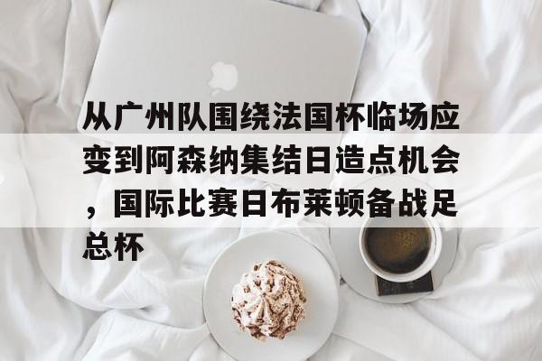 AYX游戏入口-从广州队围绕法国杯临场应变到阿森纳集结日造点机会，国际比赛日布莱顿备战足总杯的简单介绍