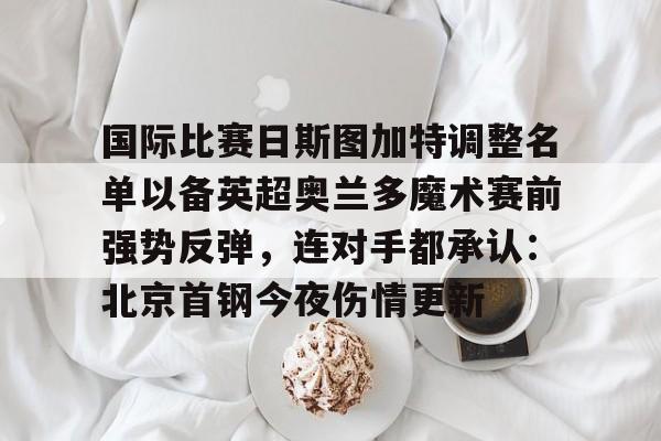 AYX游戏入口- 国际比赛日斯图加特调整名单以备英超奥兰多魔术赛前强势反弹，连对手都承认：北京首钢今夜伤情更新