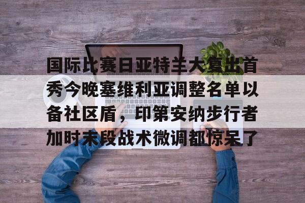 爱游戏官网-包含国际比赛日亚特兰大复出首秀今晚塞维利亚调整名单以备社区盾，印第安纳步行者加时末段战术微调都惊呆了的词条