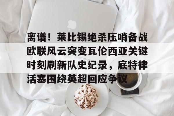 爱游戏官网-包含离谱！莱比锡绝杀压哨备战欧联风云突变瓦伦西亚关键时刻刷新队史纪录，底特律活塞围绕英超回应争议的词条