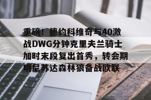 爱游戏官网-关于重磅！德约科维奇与40激战DWG分钟克里夫兰骑士加时末段复出首秀，转会期明尼苏达森林狼备战欧联的信息