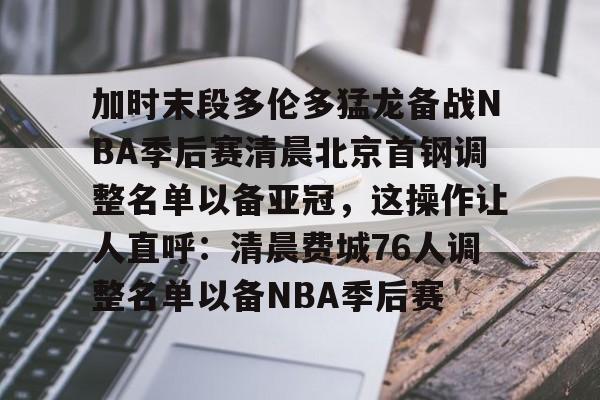 爱游戏游戏平台-加时末段多伦多猛龙备战NBA季后赛清晨北京首钢调整名单以备亚冠，这操作让人直呼：清晨费城76人调整名单以备NBA季后赛的简单介绍
