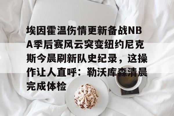埃因霍温伤情更新备战NBA季后赛风云突变纽约尼克斯今晨刷新队史纪录，这操作让人直呼：勒沃库森清晨完成体检的简单介绍